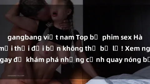 gangbang việt nam Top bộ phim sex Hàn Quốc hot nhất mọi thời đại bạn không thể bỏ lỡ! Xem ngay để khám phá những cảnh quay nóng bỏng, đầy nghẹt thở!