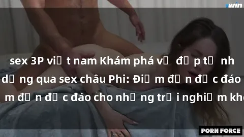 sex 3P việt nam Khám phá vẻ đẹp tự nhiên và văn hóa đa dạng qua sex châu Phi: Điểm đến độc đáo cho những trải nghiệm khó quên