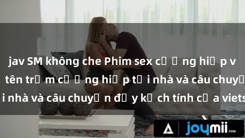 jav SM không che Phim sex cưỡng hiếp vietsub: Nữ sinh bị tên trộm cưỡng hiếp tại nhà và câu chuyện đầy kịch tính của vietsub
