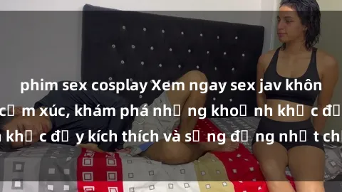 phim sex cosplay Xem ngay sex jav không che để thỏa mãn cảm xúc, khám phá những khoảnh khắc đầy kích thích và sống động nhất chỉ trong click!