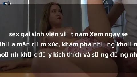 sex gái sinh viên việt nam Xem ngay sex jav không che để thỏa mãn cảm xúc, khám phá những khoảnh khắc đầy kích thích và sống động nhất chỉ trong click!