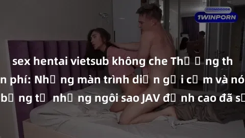 sex hentai vietsub không che Thưởng thức sex JAV idol miễn phí: Những màn trình diễn gợi cảm và nóng bỏng từ những ngôi sao JAV đỉnh cao đã sẵn sàng để bạn khám phá.