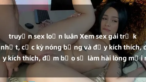 truyện sex loạn luân Xem sex gái trẻ không che hấp dẫn nhất, cực kỳ nóng bỏng và đầy kích thích, đảm bảo sẽ làm hài lòng mọi người!