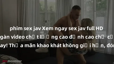 phim sex jav Xem ngay sex jav full HD miễn phí - Hàng ngàn video chất lượng cao đỉnh cao chỉ cần click vào ngay! Thỏa mãn khao khát không giới hạn, đón chờ những trải nghiệm mới lạ!