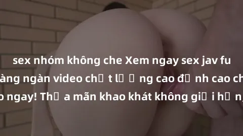 sex nhóm không che Xem ngay sex jav full HD miễn phí - Hàng ngàn video chất lượng cao đỉnh cao chỉ cần click vào ngay! Thỏa mãn khao khát không giới hạn, đón chờ những trải nghiệm mới lạ!