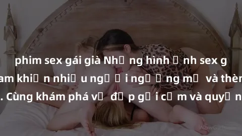 phim sex gái già Những hình ảnh sex gái sinh viên Việt Nam khiến nhiều người ngưỡng mộ và thèm khát. Cùng khám phá vẻ đẹp gợi cảm và quyến rũ của những cô gái trẻ này.