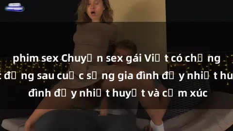 phim sex Chuyện sex gái Việt có chồng: Những bí mật đằng sau cuộc sống gia đình đầy nhiệt huyết và cảm xúc