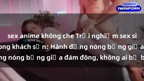 sex anime không che Trải nghiệm sex sinh viên sôi động trong khách sạn: Hành động nóng bỏng giữa đám đông, không ai bị bỏ lỡ