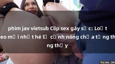 phim jav vietsub Clip sex gây sốc: Loạt video mới nhất hé lộ cảnh nóng chưa từng thấy