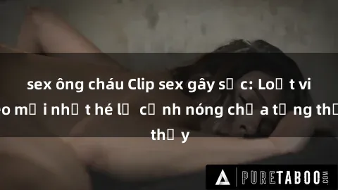 sex ông cháu Clip sex gây sốc: Loạt video mới nhất hé lộ cảnh nóng chưa từng thấy