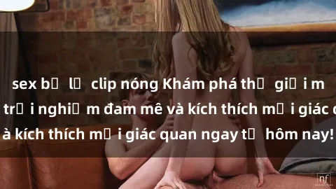 sex bị lộ clip nóng Khám phá thế giới mới của sex online: trải nghiệm đam mê và kích thích mọi giác quan ngay từ hôm nay!