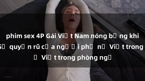 phim sex 4P Gái Việt Nam nóng bỏng khi làm tình: Sự quyến rũ của người phụ nữ Việt trong phòng ngủ