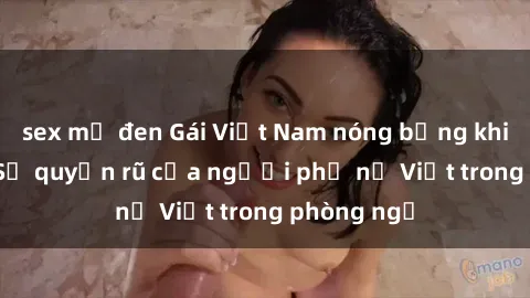 sex mỹ đen Gái Việt Nam nóng bỏng khi làm tình: Sự quyến rũ của người phụ nữ Việt trong phòng ngủ