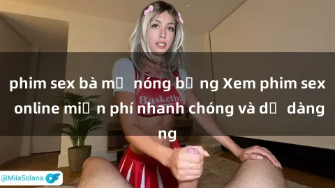 phim sex bà mẹ nóng bỏng Xem phim sex online miễn phí nhanh chóng và dễ dàng