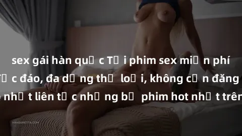 sex gái hàn quốc Tải phim sex miễn phí chất lượng cao độc đáo, đa dạng thể loại, không cần đăng ký tài khoản. Cập nhật liên tục những bộ phim hot nhất trên thị trường. Sự lựa chọn hàng đầu cho người y