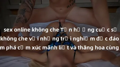 sex online không che Tận hưởng cuộc sống tình dục online không che với những trải nghiệm độc đáo và mới lạ. Khám phá cảm xúc mãnh liệt và thăng hoa cùng đối tác tại các trang web chuyên nghiệp.