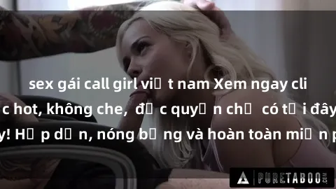 sex gái call girl việt nam Xem ngay clip sex không che cực hot, không che,  độc quyền chỉ có tại đây! Hấp dẫn, nóng bỏng và hoàn toàn miễn phí, không thể bỏ qua!