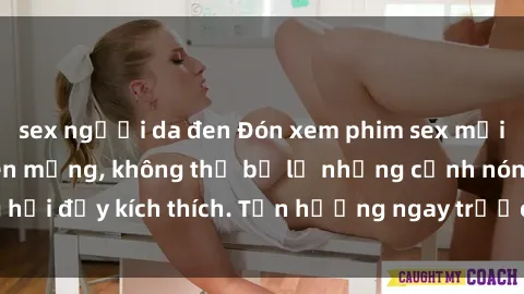 sex người da đen Đón xem phim sex mới nhất đang hot trên mạng, không thể bỏ lỡ những cảnh nóng hổi đầy kích thích. Tận hưởng ngay trước khi bị xoá chóng mặt!
