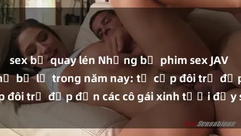 sex bị quay lén Những bộ phim sex JAV hot nhất không thể bỏ lỡ trong năm nay: từ cặp đôi trẻ đẹp đến các cô gái xinh tươi đầy sức hút.