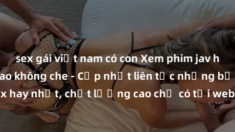 sex gái việt nam có con Xem phim jav hd miễn phí đỉnh cao không che - Cập nhật liên tục những bộ phim sex hay nhất, chất lượng cao chỉ có tại website chuyên nghiệp hàng đầu.