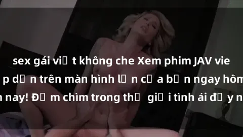 sex gái việt không che Xem phim JAV vietsub mới nhất và hấp dẫn trên màn hình lớn của bạn ngay hôm nay! Đắm chìm trong thế giới tình ái đầy nóng bỏng và kích thích.
