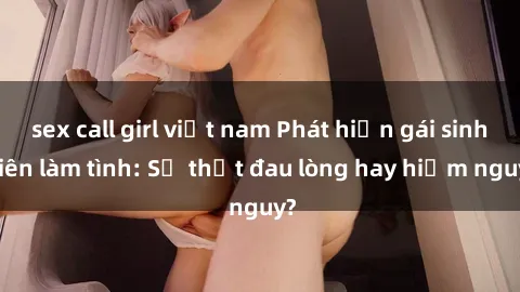 sex call girl việt nam Phát hiện gái sinh viên làm tình: Sự thật đau lòng hay hiểm nguy?