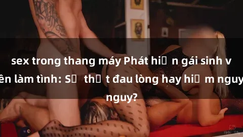 sex trong thang máy Phát hiện gái sinh viên làm tình: Sự thật đau lòng hay hiểm nguy?