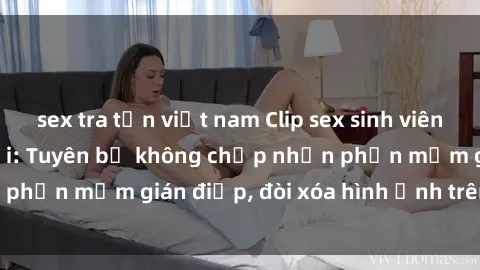 sex tra tấn việt nam Clip sex sinh viên gây sốt mạng xã hội: Tuyên bố không chấp nhận phần mềm gián điệp, đòi xóa hình ảnh trên internet