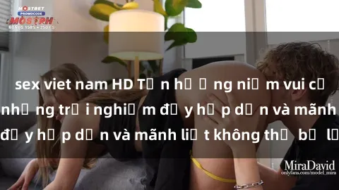 sex viet nam HD Tận hưởng niềm vui của sex với gái trẻ: những trải nghiệm đầy hấp dẫn và mãnh liệt không thể bỏ lỡ