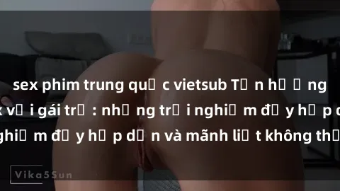 sex phim trung quốc vietsub Tận hưởng niềm vui của sex với gái trẻ: những trải nghiệm đầy hấp dẫn và mãnh liệt không thể bỏ lỡ