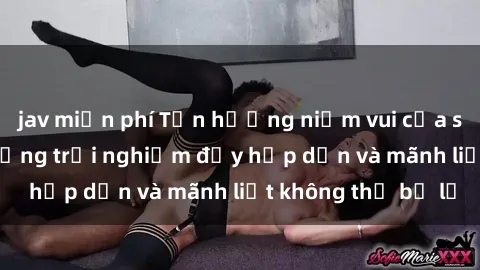 jav miễn phí Tận hưởng niềm vui của sex với gái trẻ: những trải nghiệm đầy hấp dẫn và mãnh liệt không thể bỏ lỡ