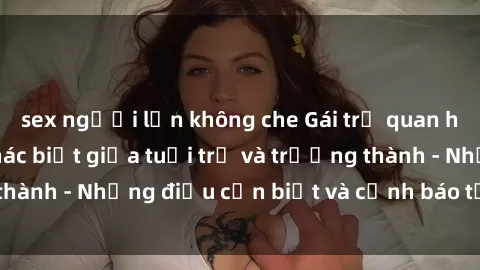 sex người lớn không che Gái trẻ quan hệ: Mối quan hệ khác biệt giữa tuổi trẻ và trưởng thành - Những điều cần biết và cảnh báo từ chuyên gia