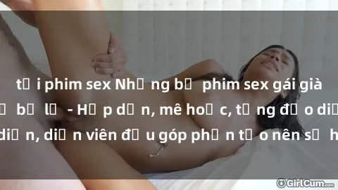 tải phim sex Những bộ phim sex gái già đỉnh cao không thể bỏ lỡ - Hấp dẫn, mê hoặc, từng đạo diễn, diễn viên đều góp phần tạo nên sự hấp dẫn, kích thích.