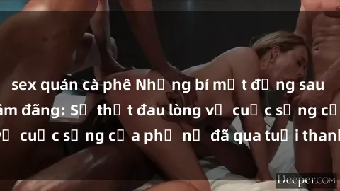 sex quán cà phê Những bí mật đằng sau vẻ ngoài gái già dâm đãng: Sự thật đau lòng về cuộc sống của phụ nữ đã qua tuổi thanh xuân