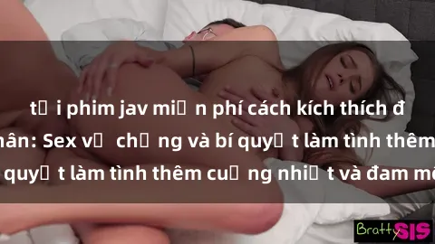 tải phim jav miễn phí cách kích thích đam mê trong hôn nhân: Sex vợ chồng và bí quyết làm tình thêm cuồng nhiệt và đam mê