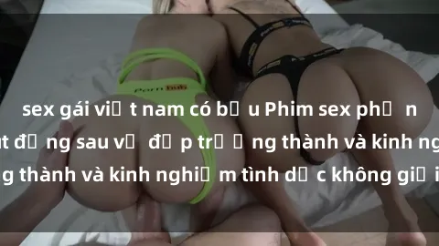 sex gái việt nam có bầu Phim sex phụ nữ lớn tuổi: Sức hút đằng sau vẻ đẹp trưởng thành và kinh nghiệm tình dục không giới hạn