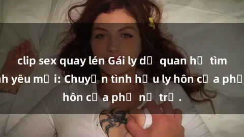 clip sex quay lén Gái ly dị quan hệ tìm kiếm tình yêu mới: Chuyện tình hậu ly hôn của phụ nữ trẻ.