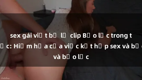 sex gái việt bị lộ clip Bạo lực trong tình dục: Hiểm họa của việc kết hợp sex và bạo lực