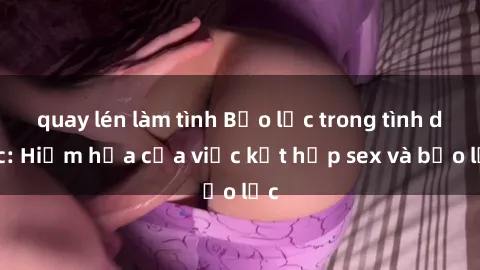 quay lén làm tình Bạo lực trong tình dục: Hiểm họa của việc kết hợp sex và bạo lực