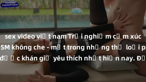 sex video việt nam Trải nghiệm cảm xúc thăng hoa với jav SM không che - một trong những thể loại phim người lớn được khán giả yêu thích nhất hiện nay. Đảm bảo đem lại sự hấp dẫn, kích thích tối đa cho