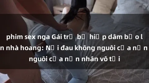 phim sex nga Gái trẻ bị hiếp dâm bạo lực trong căn nhà hoang: Nỗi đau không nguôi của nạn nhân vô tội