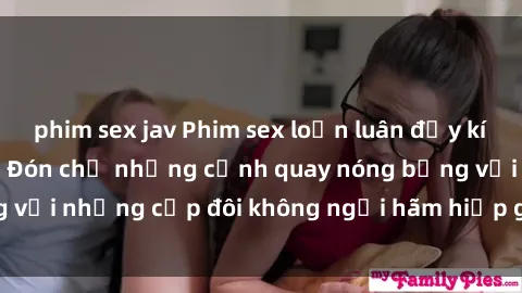phim sex jav Phim sex loạn luân đầy kích thích không che - Đón chờ những cảnh quay nóng bỏng với những cặp đôi không ngại hãm hiếp gia đình trong lòng