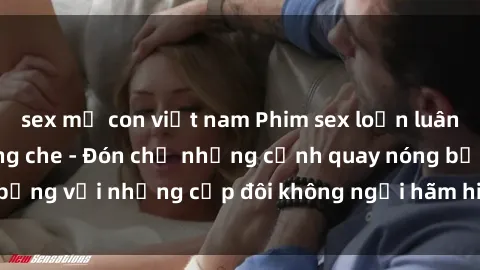 sex mẹ con việt nam Phim sex loạn luân đầy kích thích không che - Đón chờ những cảnh quay nóng bỏng với những cặp đôi không ngại hãm hiếp gia đình trong lòng