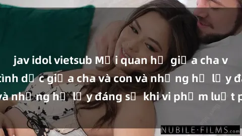jav idol vietsub Mối quan hệ giữa cha và con: Sự thật về tình dục giữa cha và con và những hệ lụy đáng sợ khi vi phạm luật pháp.