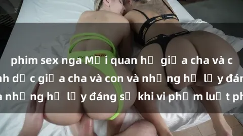 phim sex nga Mối quan hệ giữa cha và con: Sự thật về tình dục giữa cha và con và những hệ lụy đáng sợ khi vi phạm luật pháp.