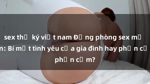 sex thư ký việt nam Động phòng sex mẹ con: Bí mật tình yêu của gia đình hay phản cảm?