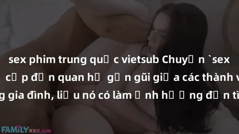 sex phim trung quốc vietsub Chuyện `sex anh em ruột` - Đề cập đến quan hệ gần gũi giữa các thành viên trong gia đình, liệu nó có làm ảnh hưởng đến tình cảm gia đình hay không?