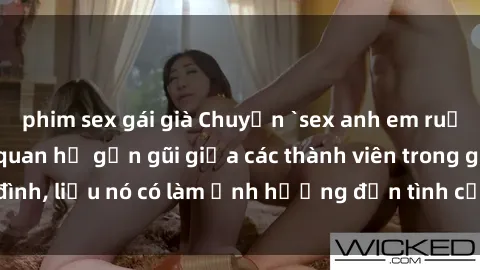 phim sex gái già Chuyện `sex anh em ruột` - Đề cập đến quan hệ gần gũi giữa các thành viên trong gia đình, liệu nó có làm ảnh hưởng đến tình cảm gia đình hay không?