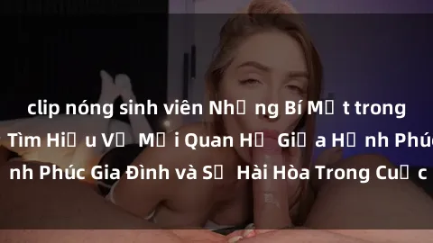 clip nóng sinh viên Những Bí Mật trong Tình Dục Gia Đình: Tìm Hiểu Về Mối Quan Hệ Giữa Hạnh Phúc Gia Đình và Sự Hài Hòa Trong Cuộc Sống Tình Dục