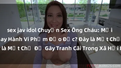 sex jav idol Chuyện Sex Ông Cháu: Mối Quan Hệ Gia Đình Hay Hành Vi Phạm Đạo Đức? Đây là Một Chủ Đề Gây Tranh Cãi Trong Xã Hội Hiện Nay.